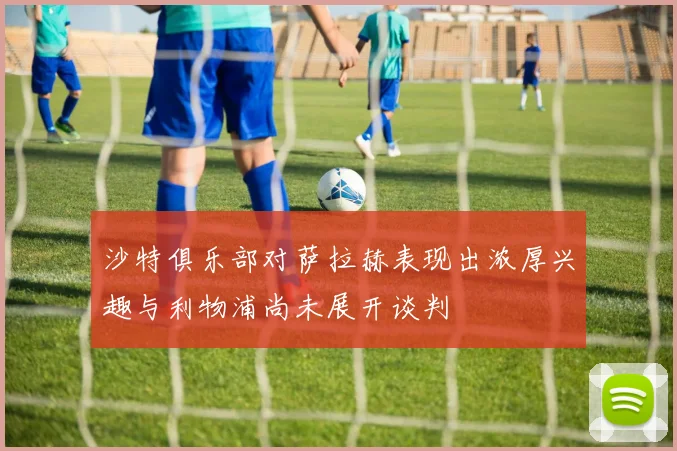 沙特俱乐部对萨拉赫表现出浓厚兴趣与利物浦尚未展开谈判