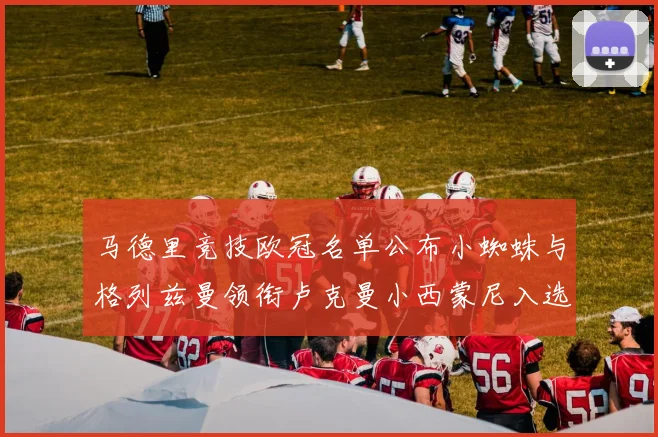 马德里竞技欧冠名单公布小蜘蛛与格列兹曼领衔卢克曼小西蒙尼入选