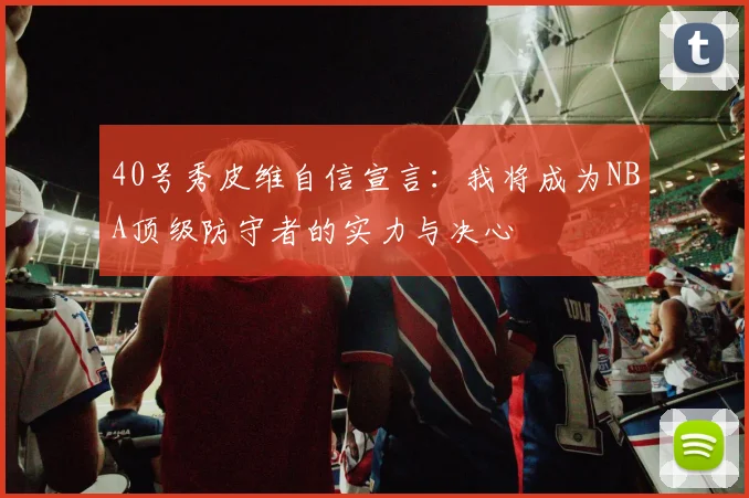 40号秀皮维自信宣言：我将成为NBA顶级防守者的实力与决心