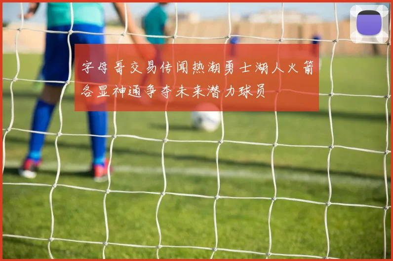 字母哥交易传闻热潮勇士湖人火箭各显神通争夺未来潜力球员