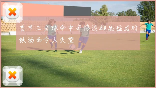 首节三分球命中率惨淡雄鹿猛龙对铁场面令人失望
