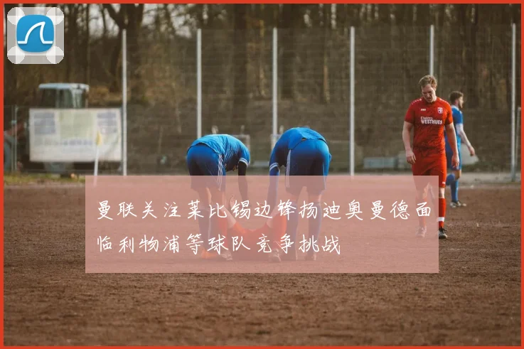 曼联关注莱比锡边锋扬迪奥曼德面临利物浦等球队竞争挑战