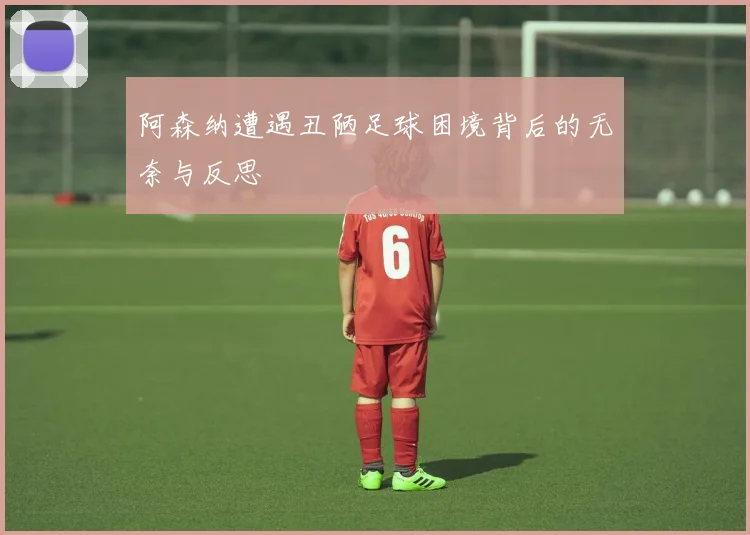 阿森纳遭遇丑陋足球困境背后的无奈与反思