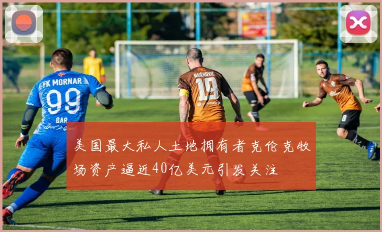 美国最大私人土地拥有者克伦克牧场资产逼近40亿美元引发关注