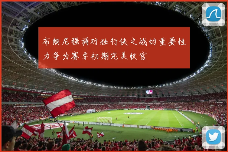 布朗尼强调对独行侠之战的重要性力争为赛季初期完美收官