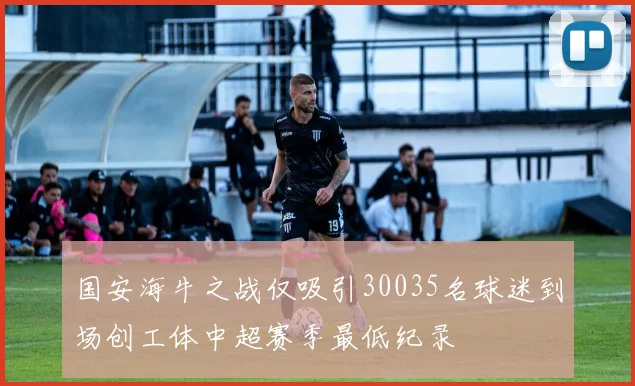 国安海牛之战仅吸引30035名球迷到场创工体中超赛季最低纪录