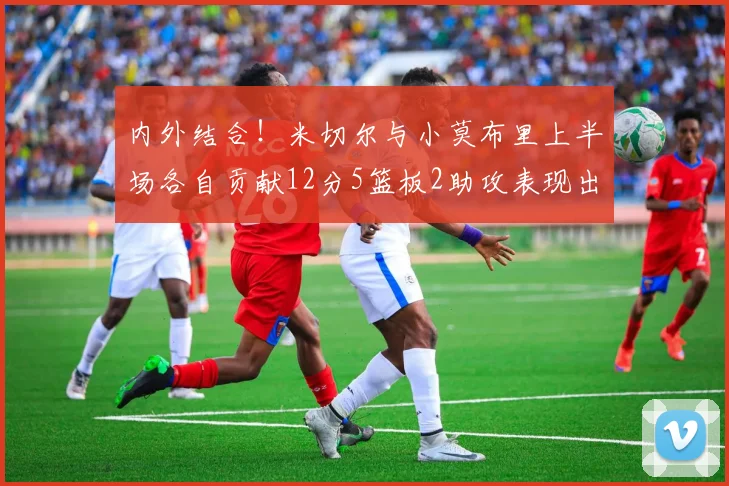 内外结合！米切尔与小莫布里上半场各自贡献12分5篮板2助攻表现出色