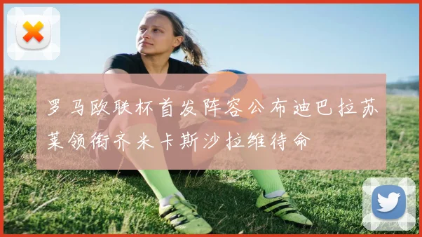 罗马欧联杯首发阵容公布迪巴拉苏莱领衔齐米卡斯沙拉维待命