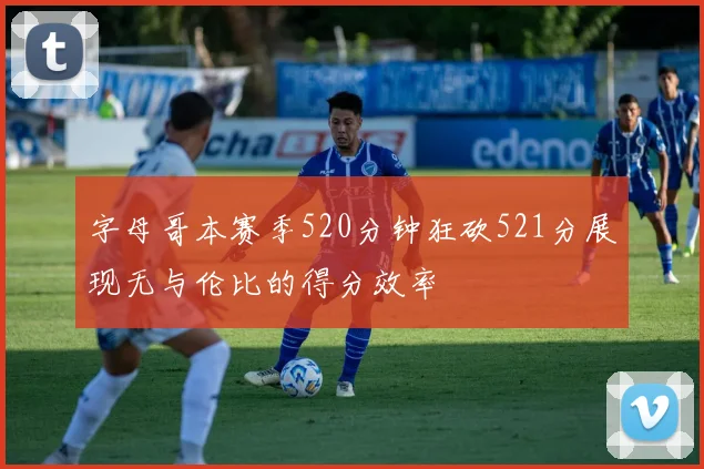 字母哥本赛季520分钟狂砍521分展现无与伦比的得分效率