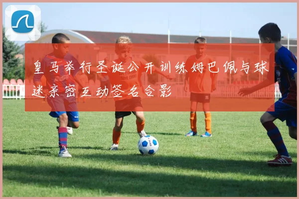 皇马举行圣诞公开训练姆巴佩与球迷亲密互动签名合影