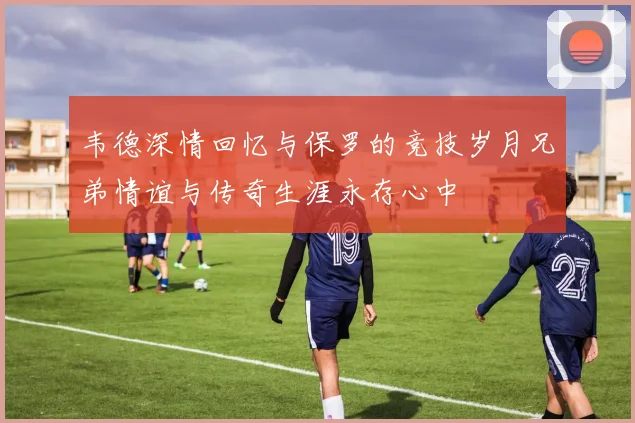 韦德深情回忆与保罗的竞技岁月兄弟情谊与传奇生涯永存心中