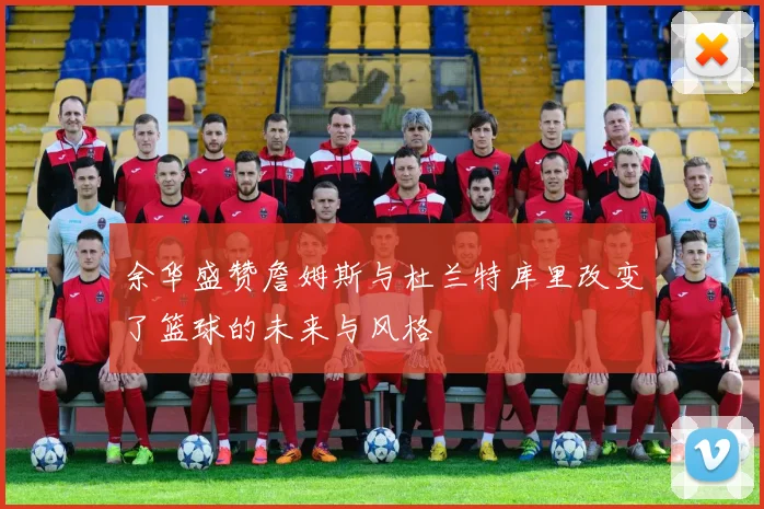 余华盛赞詹姆斯与杜兰特库里改变了篮球的未来与风格