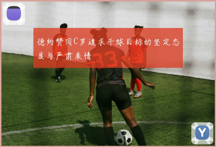 德约赞同C罗追求千球目标的坚定态度与严肃表情