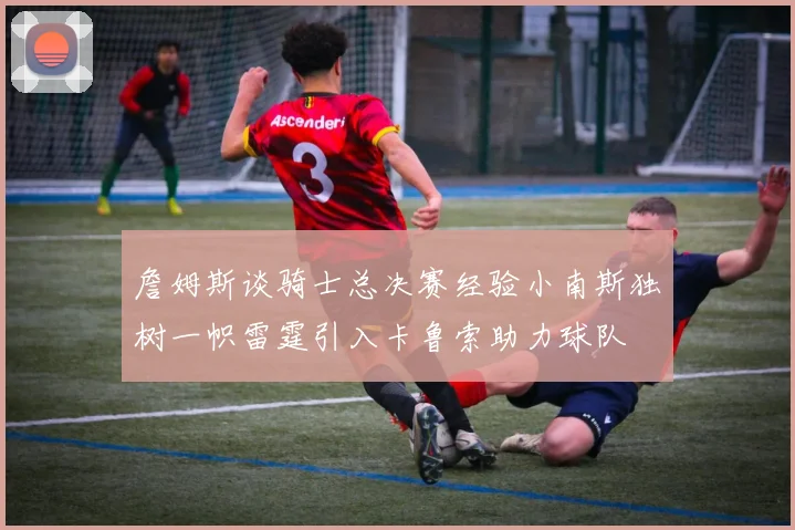 詹姆斯谈骑士总决赛经验小南斯独树一帜雷霆引入卡鲁索助力球队