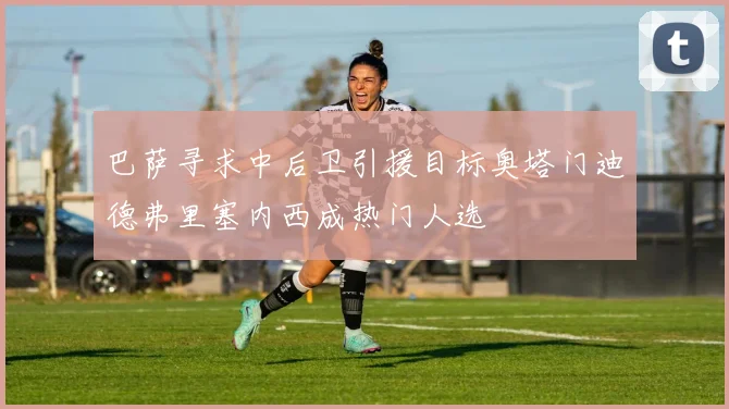 巴萨寻求中后卫引援目标奥塔门迪德弗里塞内西成热门人选