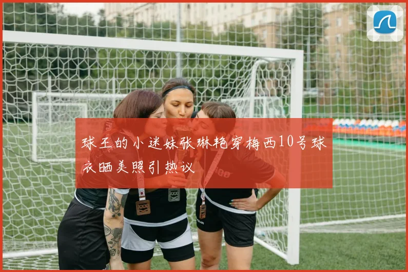 球王的小迷妹张琳艳穿梅西10号球衣晒美照引热议