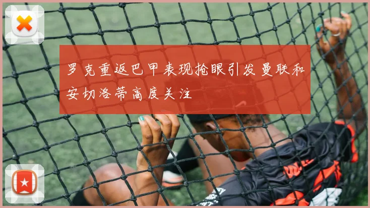 罗克重返巴甲表现抢眼引发曼联和安切洛蒂高度关注