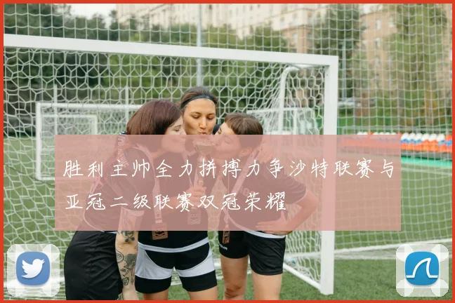 胜利主帅全力拼搏力争沙特联赛与亚冠二级联赛双冠荣耀