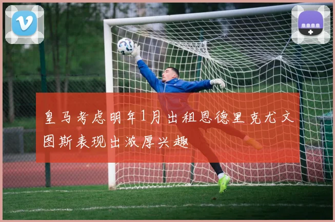 皇马考虑明年1月出租恩德里克尤文图斯表现出浓厚兴趣