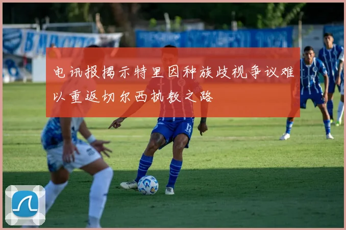 电讯报揭示特里因种族歧视争议难以重返切尔西执教之路