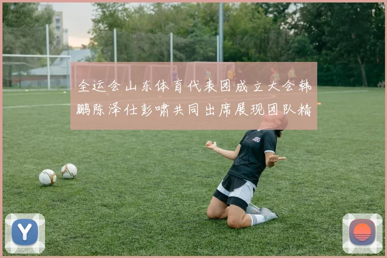 全运会山东体育代表团成立大会韩鹏陈泽仕彭啸共同出席展现团队精神与风采