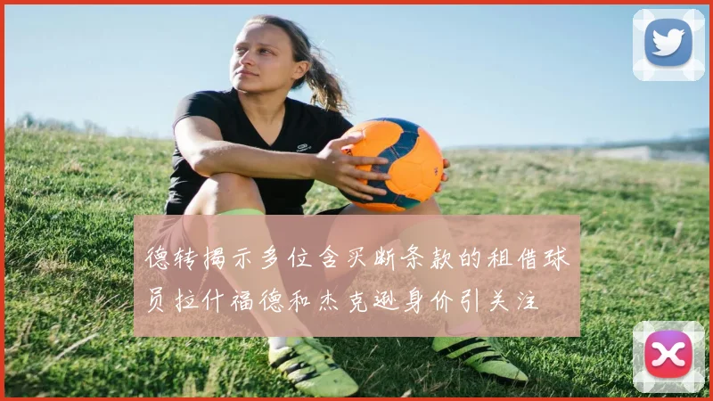 德转揭示多位含买断条款的租借球员拉什福德和杰克逊身价引关注