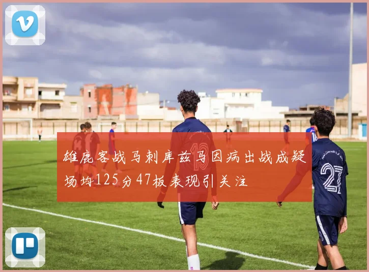 雄鹿客战马刺库兹马因病出战成疑场均125分47板表现引关注