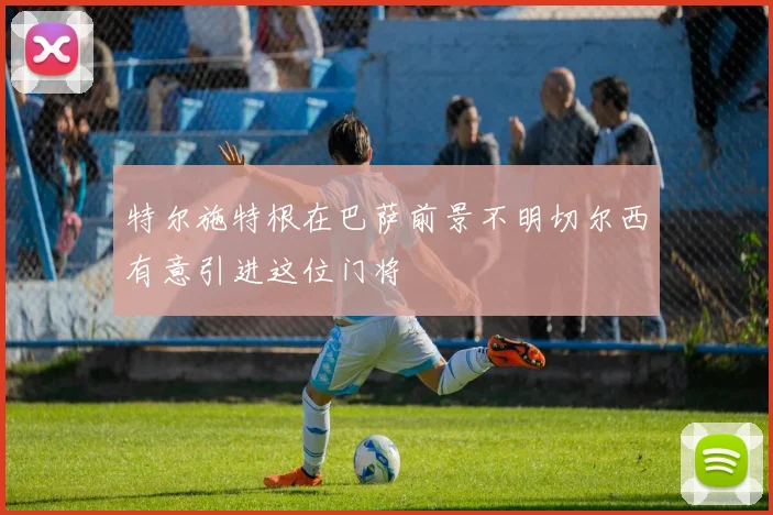 特尔施特根在巴萨前景不明切尔西有意引进这位门将