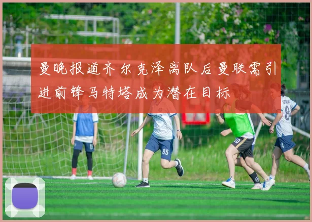 曼晚报道齐尔克泽离队后曼联需引进前锋马特塔成为潜在目标