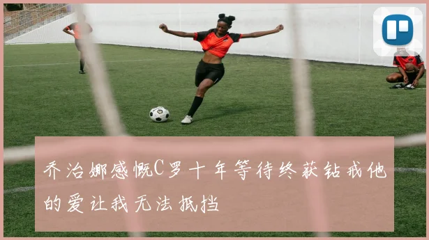 乔治娜感慨C罗十年等待终获钻戒他的爱让我无法抵挡