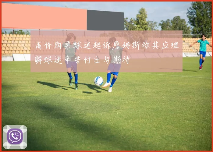 高价购票球迷起诉詹姆斯称其应理解球迷辛苦付出与期待